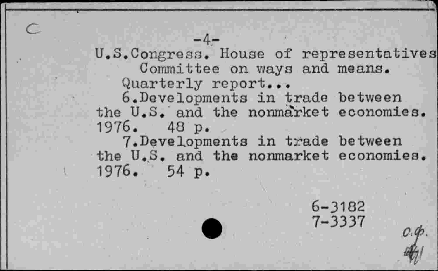 ﻿U.S.Congress. House of representatives Committee on ways and means.
Quarterly report...
6.	Developments in trade between
the U.S. and the nonmarket economies. 1976.	43 p.
7.	Developments in trade between
the U.S. and the nonmarket economies. 1976.	54 p.
6-	3182
7-	3337